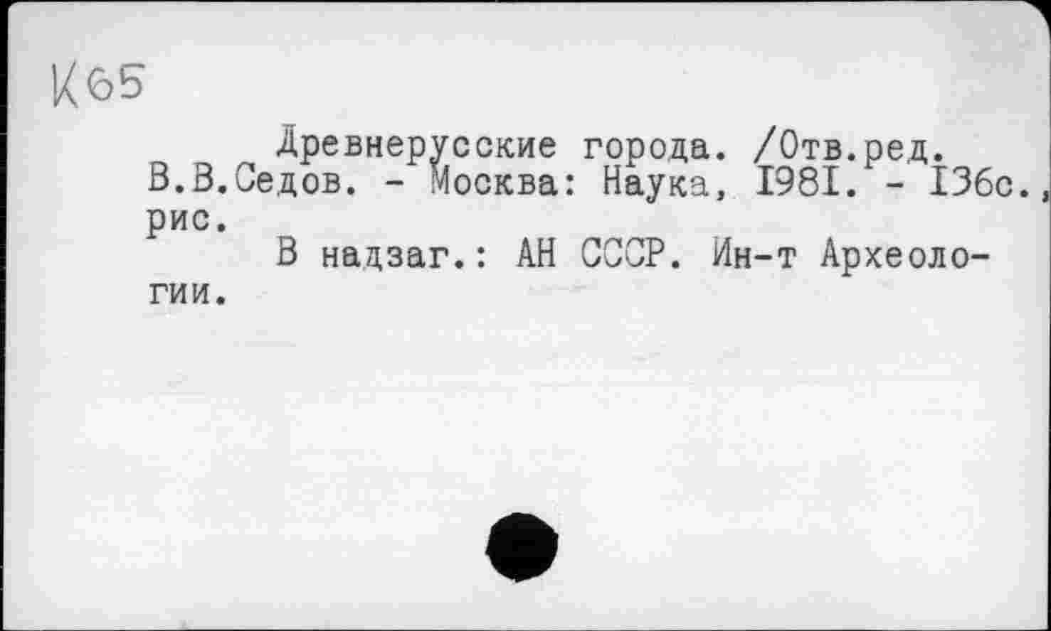 ﻿К65
Древнерусские города. /Отв.ред.
В.3.Седов. - Москва: Наука, 1981. - 136с. рис.
В надзаг.: АН СССР. Ин-т Археологии.